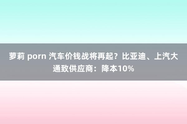萝莉 porn 汽车价钱战将再起？比亚迪、上汽大通致供应商：降本10%
