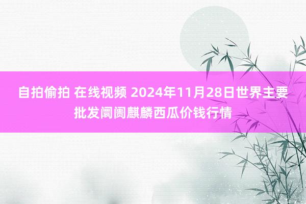 自拍偷拍 在线视频 2024年11月28日世界主要批发阛阓麒麟西瓜价钱行情