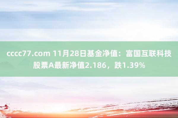 cccc77.com 11月28日基金净值：富国互联科技股票A最新净值2.186，跌1.39%