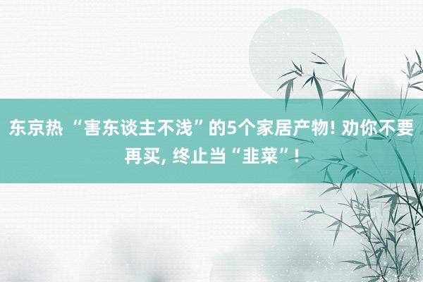 东京热 “害东谈主不浅”的5个家居产物! 劝你不要再买， 终止当“韭菜”!