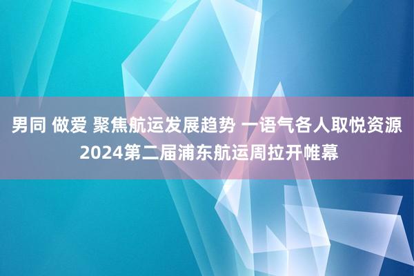 男同 做爱 聚焦航运发展趋势 一语气各人取悦资源 2024第二届浦东航运周拉开帷幕