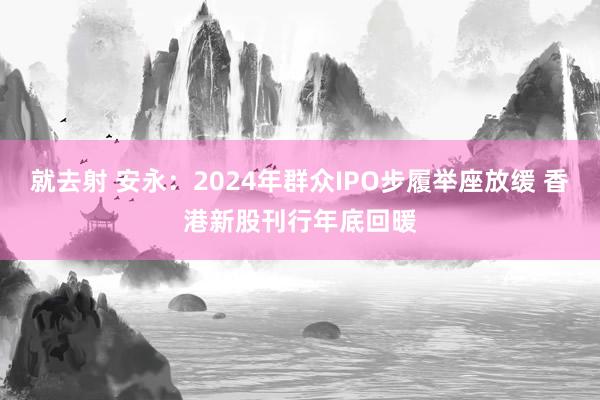 就去射 安永：2024年群众IPO步履举座放缓 香港新股刊行年底回暖