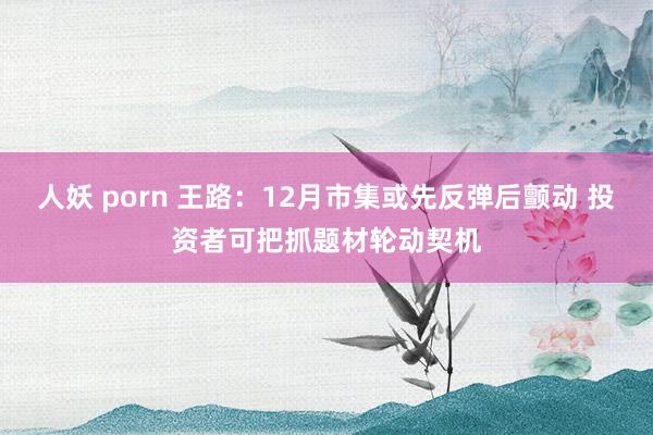 人妖 porn 王路：12月市集或先反弹后颤动 投资者可把抓题材轮动契机