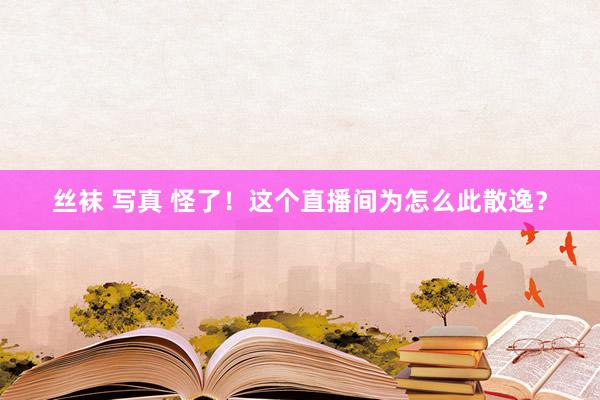 丝袜 写真 怪了！这个直播间为怎么此散逸？
