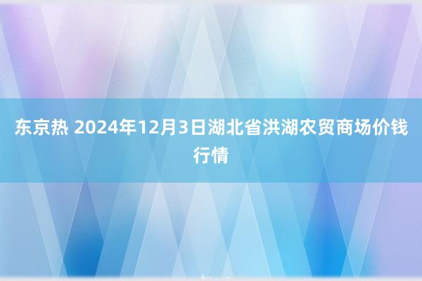 东京热 2024年12月3日湖北省洪湖农贸商场价钱行情
