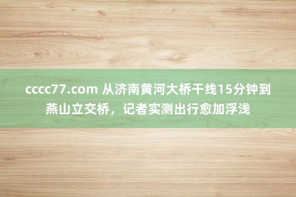 cccc77.com 从济南黄河大桥干线15分钟到燕山立交桥，记者实测出行愈加浮浅
