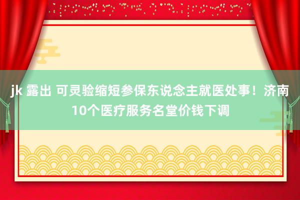 jk 露出 可灵验缩短参保东说念主就医处事！济南10个医疗服务名堂价钱下调