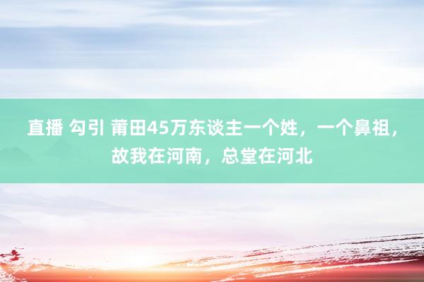 直播 勾引 莆田45万东谈主一个姓，一个鼻祖，故我在河南，总堂在河北