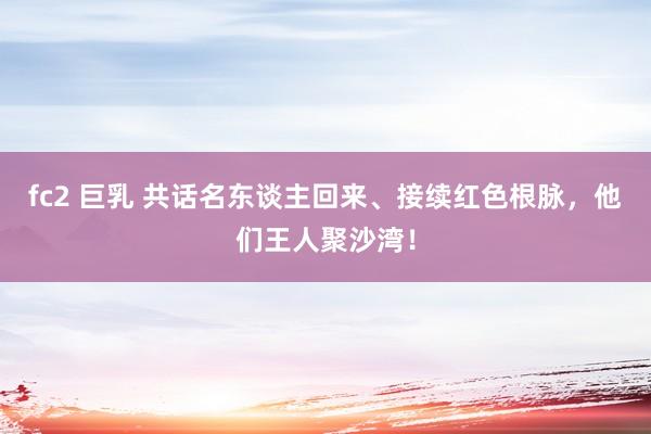 fc2 巨乳 共话名东谈主回来、接续红色根脉，他们王人聚沙湾！