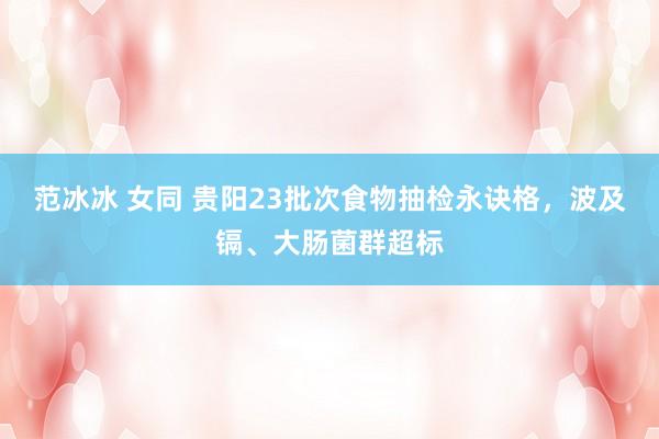 范冰冰 女同 贵阳23批次食物抽检永诀格，波及镉、大肠菌群超标
