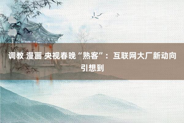 调教 漫画 央视春晚“熟客”：互联网大厂新动向引想到