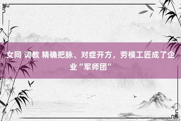 女同 调教 精确把脉、对症开方，劳模工匠成了企业“军师团”