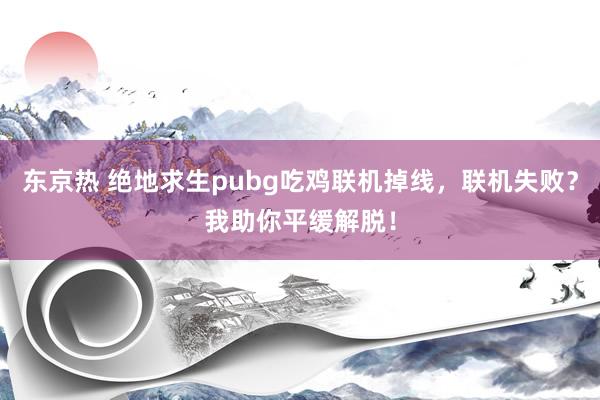 东京热 绝地求生pubg吃鸡联机掉线，联机失败？我助你平缓解脱！