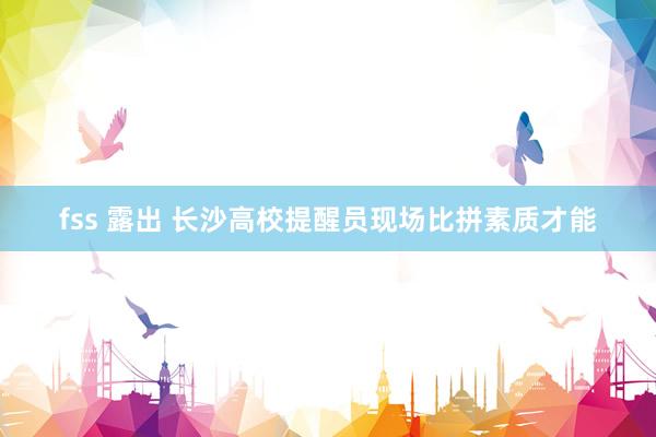 fss 露出 长沙高校提醒员现场比拼素质才能