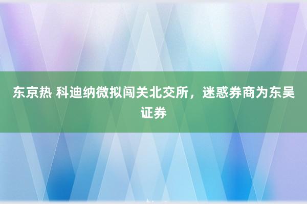 东京热 科迪纳微拟闯关北交所，迷惑券商为东吴证券