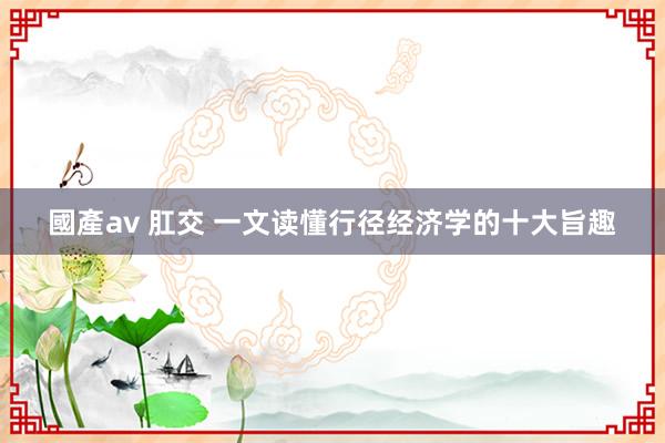 國產av 肛交 一文读懂行径经济学的十大旨趣