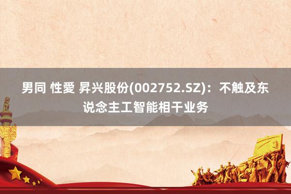 男同 性愛 昇兴股份(002752.SZ):不触及东说念主工智能相干业务