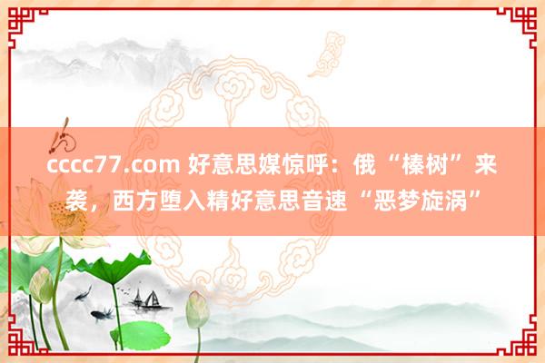 cccc77.com 好意思媒惊呼：俄 “榛树” 来袭，西方堕入精好意思音速 “恶梦旋涡”