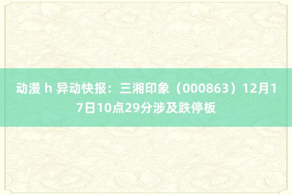 动漫 h 异动快报：三湘印象（000863）12月17日10点29分涉及跌停板
