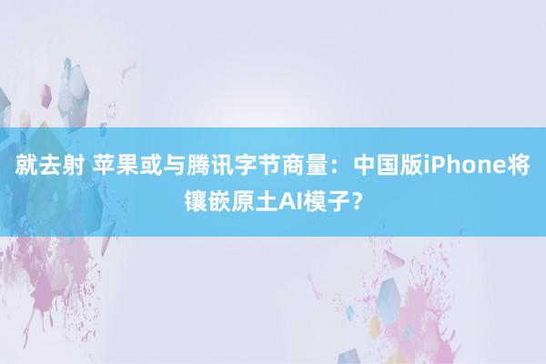 就去射 苹果或与腾讯字节商量：中国版iPhone将镶嵌原土AI模子？