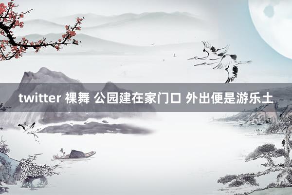 twitter 裸舞 公园建在家门口 外出便是游乐土