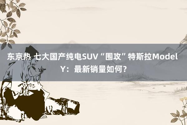 东京热 七大国产纯电SUV“围攻”特斯拉Model Y：最新销量如何？