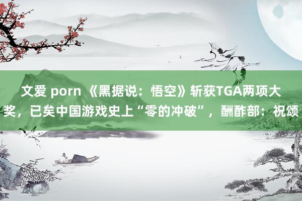 文爱 porn 《黑据说：悟空》斩获TGA两项大奖，已矣中国游戏史上“零的冲破”，酬酢部：祝颂