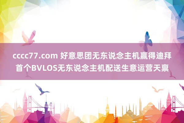 cccc77.com 好意思团无东说念主机赢得迪拜首个BVLOS无东说念主机配送生意运营天禀