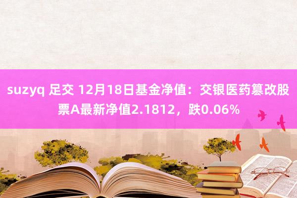 suzyq 足交 12月18日基金净值：交银医药篡改股票A最新净值2.1812，跌0.06%