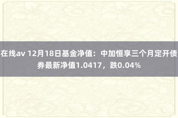 在线av 12月18日基金净值：中加恒享三个月定开债券最新净值1.0417，跌0.04%