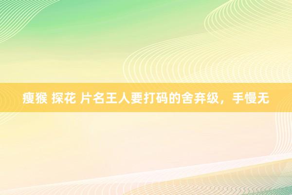 瘦猴 探花 片名王人要打码的舍弃级，手慢无