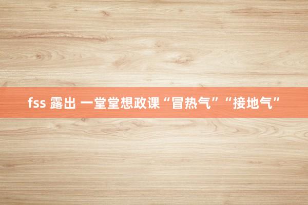 fss 露出 一堂堂想政课“冒热气”“接地气”