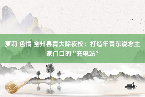 萝莉 色情 全州县青大除夜校：打造年青东说念主家门口的“充电站”