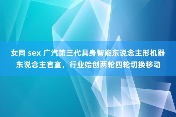 女同 sex 广汽第三代具身智能东说念主形机器东说念主官宣，行业始创两轮四轮切换移动