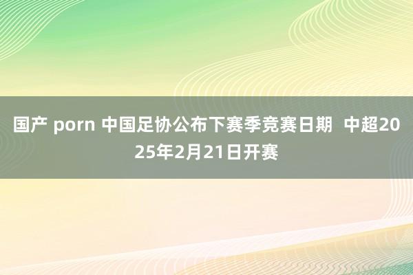 国产 porn 中国足协公布下赛季竞赛日期  中超2025年2月21日开赛