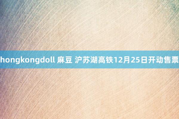 hongkongdoll 麻豆 沪苏湖高铁12月25日开动售票