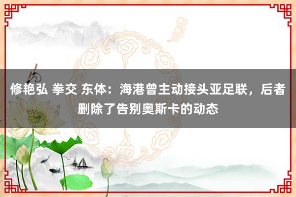 修艳弘 拳交 东体：海港曾主动接头亚足联，后者删除了告别奥斯卡的动态