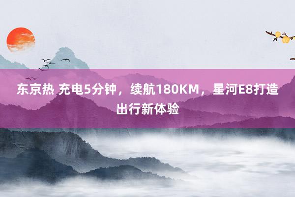 东京热 充电5分钟，续航180KM，星河E8打造出行新体验