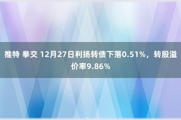 推特 拳交 12月27日利扬转债下落0.51%，转股溢价率9.86%