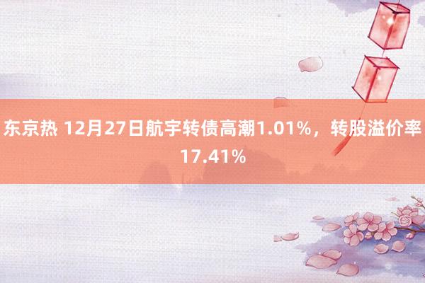 东京热 12月27日航宇转债高潮1.01%，转股溢价率17.41%