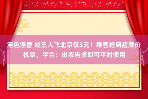 淫色淫香 成王人飞北京仅3元！乘客抢到超廉价机票，平台：出票告捷即可平时使用