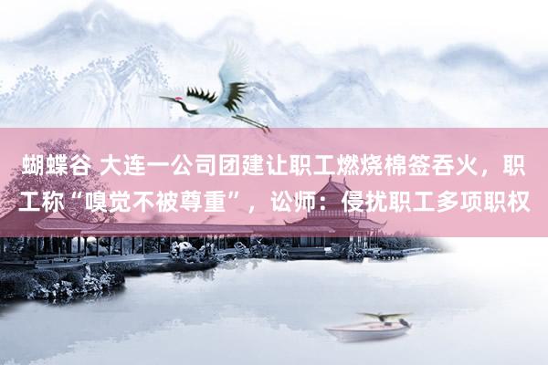 蝴蝶谷 大连一公司团建让职工燃烧棉签吞火，职工称“嗅觉不被尊重”，讼师：侵扰职工多项职权