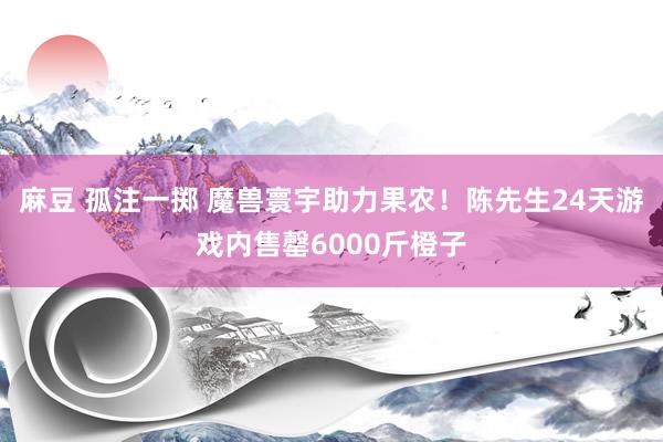 麻豆 孤注一掷 魔兽寰宇助力果农！陈先生24天游戏内售罄6000斤橙子