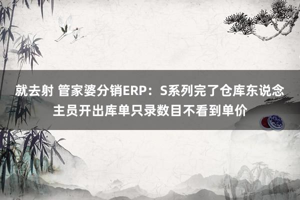 就去射 管家婆分销ERP：S系列完了仓库东说念主员开出库单只录数目不看到单价