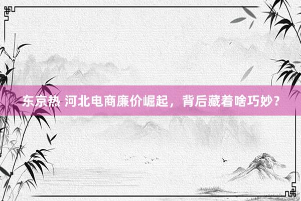 东京热 河北电商廉价崛起，背后藏着啥巧妙？