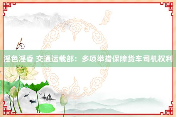 淫色淫香 交通运载部：多项举措保障货车司机权利