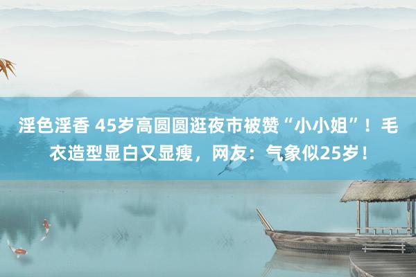 淫色淫香 45岁高圆圆逛夜市被赞“小小姐”！毛衣造型显白又显瘦，网友：气象似25岁！