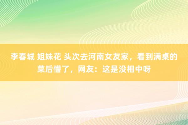 李春城 姐妹花 头次去河南女友家，看到满桌的菜后懵了，网友：这是没相中呀