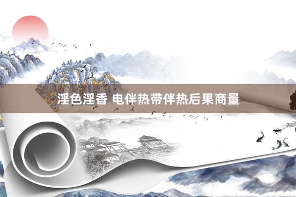 淫色淫香 电伴热带伴热后果商量