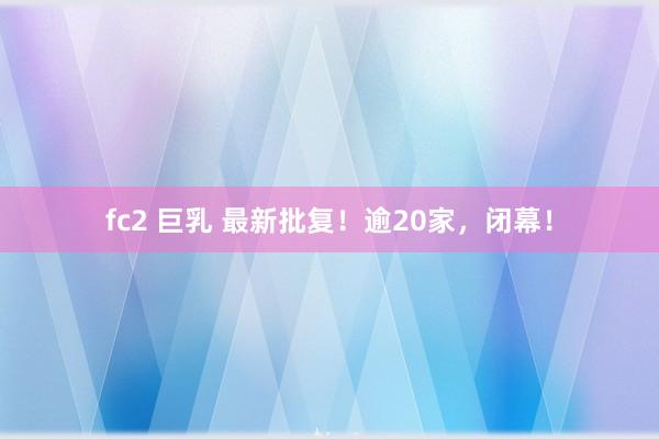fc2 巨乳 最新批复！逾20家，闭幕！